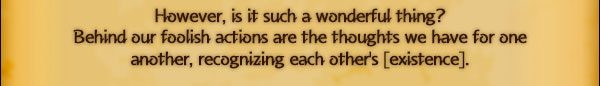 However, is it such a wonderful thing?
Behind our foolish actions are the thoughts we have for one
another, recognizing each other's [existence].