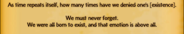 As time repeats itself, how many times have we denied one's [existence].

We must never forget.
We were all born to exist, and that emotion is above all.