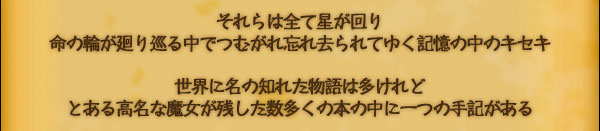 それらは全て星が回り
命の輪が廻り巡る中でつむがれ忘れ去られてゆく
記憶の中のキセキ

世界に名の知れた物語は多けれど
とある高名な魔女が残した
数多くの本の中に一つの手記がある