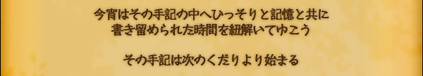 今宵はその手記の中へひっそりと記憶と共に
書き留められた時間を紐解いてゆこう

その手記は次のくだりより始まる