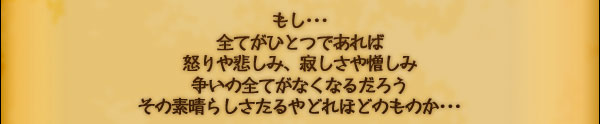 もし･･･
全てがひとつであれば
怒りや悲しみ、寂しさや憎しみ
争いの全てがなくなるだろう
その素晴らしさたるやどれほどのものか･･･