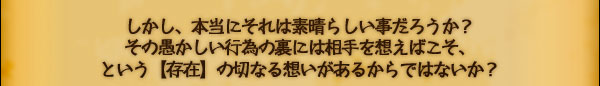 しかし、本当にそれは素晴らしい事だろうか？
その愚かしい行為の裏には相手を想えばこそ、
という【存在】の切なる想いがあるからではないか？