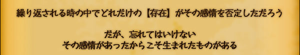 繰り返される時の中でどれだけの【存在】が
その感情を否定しただろう

だが、忘れてはいけない
その感情があったからこそ生まれたものがある