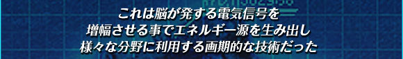 これは脳が発する電気信号を
増幅させる事でエネルギー源を生み出し
様々な分野に利用する画期的な技術だった