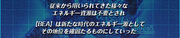 従来から用いられてきた
様々なエネルギー資源は不要とされ

【BEA】は
新たな時代のエネルギー源として
その地位を確固たるものにしていった