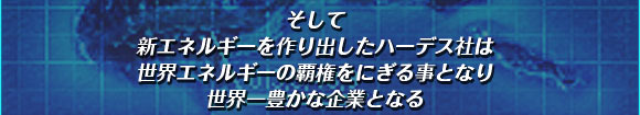 そして
新エネルギーを作り出したハーデス社は
世界エネルギーの覇権をにぎる事となり
世界一豊かな企業となる