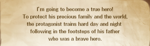 I’m going to become a true hero!
To protect his precious family and the world,
the protagonist trains hard day and night 
following in the footsteps of his father
who was a brave hero.