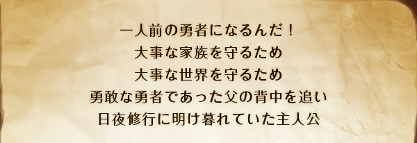 一人前の勇者になるんだ！
大事な家族を守るため
大事な世界を守るため
勇敢な勇者であった父の背中を追い
日夜修行に明け暮れていた主人公