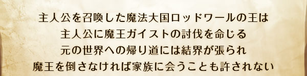 主人公を召喚した魔法大国ロッドワールの王は
主人公に魔王ガイストの討伐を命じる
元の世界への帰り道には結界が張られ
魔王を倒さなければ家族に会うことも許されない