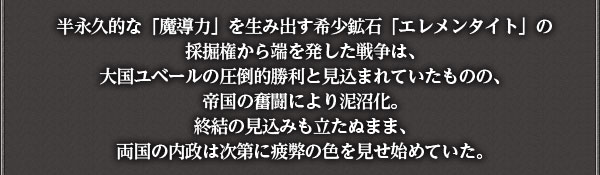 半永久的な「魔導力」を生み出す希少鉱石「エレメンタイト」の採掘権から端を発した戦争は、
大国ユベールの圧倒的勝利と見込まれていたものの、帝国の奮闘により泥沼化。
終結の見込みも立たぬまま、両国の内政は次第に疲弊の色を見せ始めていた。