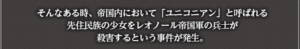 そんなある時、帝国内において「ユニコニアン」と呼ばれる先住民族の少女を
レオノール帝国軍の兵士が殺害するという事件が発生。
