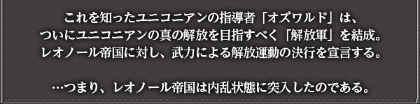 これを知ったユニコニアンの指導者「オズワルド」は、
ついにユニコニアンの真の解放を目指すべく「解放軍」を結成。
レオノール帝国に対し、武力による解放運動の決行を宣言する。

…つまり、レオノール帝国は内乱状態に突入したのである。