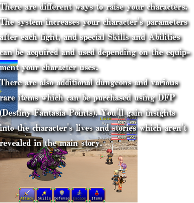 ドラマチックに描かれる、興奮と感動の物語RPG「DESTINY FANTASIA 」が登場！

繊細に描かれるキャラクターたちの物語はもちろんのこと、闘技場やクレストオーブ等のやりこみ要素もふんだんに盛り込み、平均プレイ時間20時間の大ボリュームをお楽しみください。