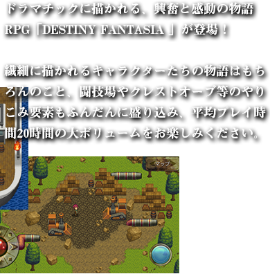 ドラマチックに描かれる、興奮と感動の物語RPG「DESTINY FANTASIA 」が登場！

繊細に描かれるキャラクターたちの物語はもちろんのこと、闘技場やクレストオーブ等のやりこみ要素もふんだんに盛り込み、平均プレイ時間20時間の大ボリュームをお楽しみください。