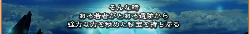 そんな時
  ある若者がとある遺跡から
  強力な力を秘めた秘法を持ち帰る

