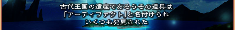 古代王国の遺産であろうその道具は
  「アーティファクト」と名付けられ
  いくつも発見された
