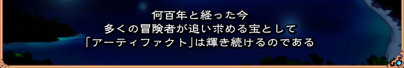 何百年とたった今
  多くの冒険者が追い求める宝として
  「アーティファクト」は輝き続けるのである
