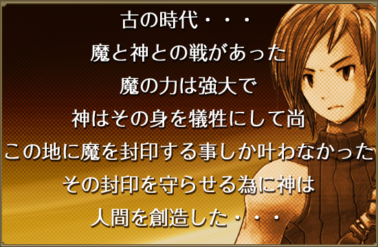 古の時代･･･
魔と神との戦があった
魔の力は強大で
神はその身を犠牲にして尚
この血に魔を封印する事しか叶わなかった
その封印を護らせるために神は
人間を創造した･･･