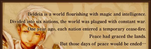 Beldeia is a world flourishing with magic and intelligence.
Divided into six nations, the world was plagued with constant war.
One year ago, each nation entered a temporary cease-fire.
Peace had graced the lands.
But those days of peace would be ended…