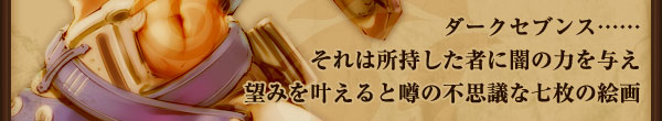 ダークセブンス……
それは所持した者に闇の力を与え
望みを叶えると噂の不思議な七枚の絵画