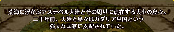 荒海に浮かぶアステベル大陸とその周りに点在する大小の島々。
二千年前、大陸と島々はガダリア皇国という強大な国家に支配されていた。