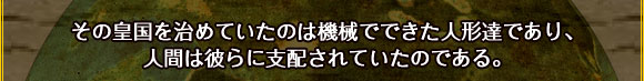 その皇国を治めていたのは機械でできた人形達であり、
人間は彼らに支配されていたのである。