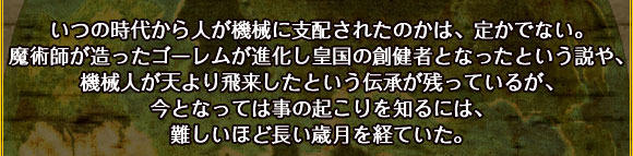 いつの時代から人が機械に支配されたのかは、定かでない。
魔術師が造ったゴーレムが進化し皇国の創健者となったという説や、
機械人が天より飛来したという伝承が残っているが、
今となっては事の起こりを知るには、難しいほど長い歳月を経ていた。