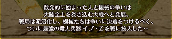 散発的に始まった人と機械の争いは大陸全土を巻き込む大戦へと発展、
戦局は泥沼化し、機械たちは争いに決着をつけるべく、
ついに最強の殺人兵器-イブ・Z-を戦に投入した･･