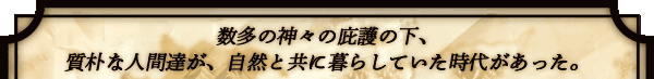 数多の神々の庇護の下、
質朴な人間達が、自然と共に
暮らしていた時代があった。