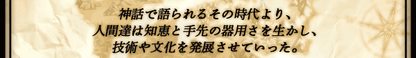 神話で語られるその時代より、
人間達は知恵と手先の器用さを生かし、
技術や文化を発展させていった。