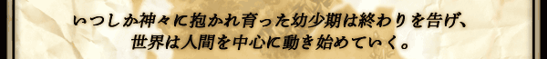 いつしか神々に抱かれ育った幼少期は終わりを告げ、世界は
人間を中心に動き始めていく。