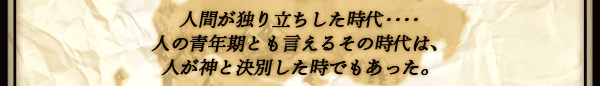 人間が独り立ちした時代‥‥
人の青年期とも言えるその時代は、
人が神と決別した時でもあった。