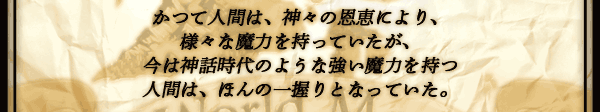 かつて人間は、神々の恩恵により、
様々な魔力を持っていたが、
今は神話時代のような強い魔力を持つ
人間は、ほんの一握りとなっていた。