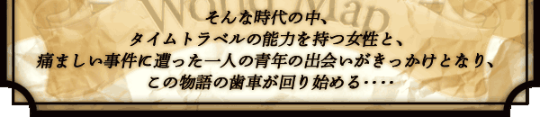 そんな時代の中、
タイムトラベルの能力を持つ女性と、
痛ましい事件に遭った一人の青年の
出会いがきっかけとなり、
この物語の歯車が回り始める‥‥