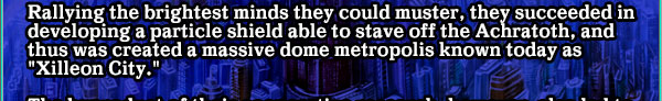 Rallying the brightest minds they could muster, they succeeded in developing a particle shield able to stave off the Achratoth, and thus was created a massive dome metropolis known today as "Xilleon City."