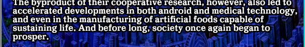 The byproduct of their cooperative research, however, also led to accelerated developments in both android and medical technology, and even in the manufacturing of artificial foods capable of sustaining life. And before long, society once again began to prosper.