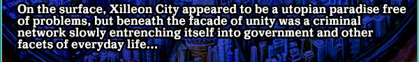 On the surface, Xilleon City appeared to be a utopian paradise free of problems, but beneath the facade of unity was a criminal network slowly entrenching itself into government and other facets of everyday life...