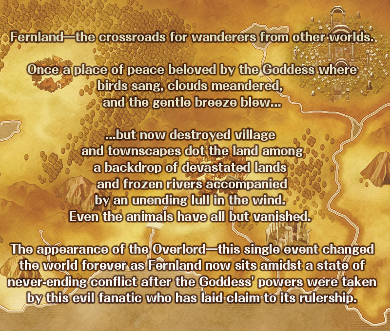 Fernland―the crossroads for wanderers from other worlds.

Once a place of peace beloved by the Goddess where
birds sang, clouds meandered, and the gentle breeze blew...

...but now destroyed village and townscapes dot the land among
a backdrop of devastated lands and frozen rivers accompanied
by an unending lull in the wind. Even the animals have all but
vanished. 

The appearance of the Overlord―this single event changed
the world forever as Fernland now sits amidst a state of
never-ending conflict after the Goddess' powers were taken
by this evil fanatic who has laid claim to its rulership.
