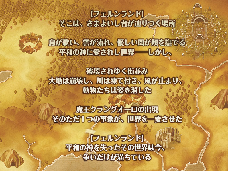 【フェルンランド】
そこは、さまよいし者が辿りつく場所

鳥が歌い、雲が流れ、優しい風が頬を撫でる
平和の神に愛されし世界――しかし、

破壊されゆく街並み
大地は崩壊し、川は凍て付き、風が止まり、動物たちは姿を消した

魔王クラングオーロの出現
そのただ１つの事象が、世界を一変させた

【フェルンランド】
平和の神を失ったその世界は今、
争いだけが満ちている