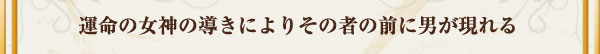 運命の女神の導きによりその者の前に男が現れる