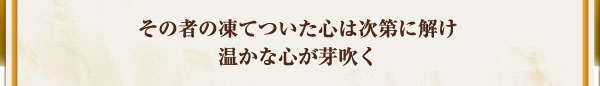 その者の凍てついた心は次第に解け温かな心が芽吹く