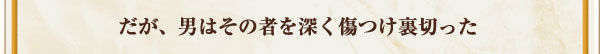 だが、男はその者を深く傷つけ裏切った