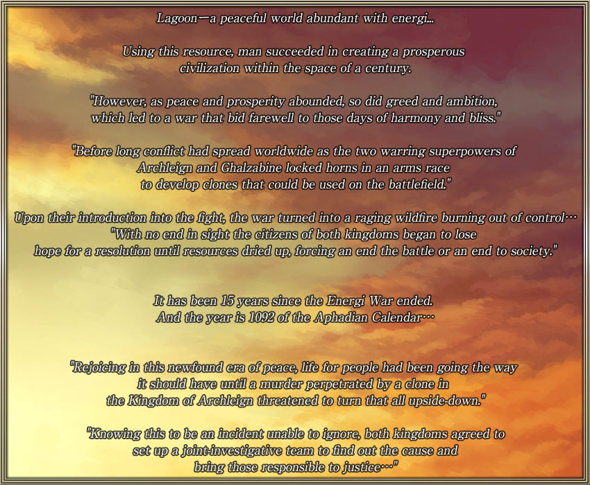 Lagoonーa peaceful world abundant with energi...			
								
Using this resource, man succeeded in creating a prosperous civilization within the space of a century.							
								
'However, as peace and prosperity abounded, so did greed and ambition, which led to a war that bid farewell to those days of harmony 
and bliss.'				
								
'Before long conflict had spread worldwide as the two warring superpowers of Archleign and Ghalzabine locked horns in an arms race 
to develop clones that could be used on the battlefield.'		
						
Upon their introduction into the fight, the war turned into a raging wildfire burning out of control…								
'With no end in sight the citizens of both kingdoms began to lose hope for a resolution until resources dried up, forcing an end the 
battle or an end to society.'							
						
It has been 15 years since the Energi War ended. And the year is 1092 of the Aphadian Calendar…							

								
'Rejoicing in this newfound era of peace, life for people had been going the way it should have until a murder perpetrated by a clone in 
the Kingdom of Archleign threatened to turn that all upside-down.'								
								
'Knowing this to be an incident unable to ignore, both kingdoms agreed to set up a joint-investigative team to find out the cause and 
bring those responsible to justice…' 