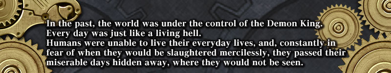 かつて、世界は魔王によって支配されていた。
それは、まさに地獄のような日々。
人間は生活圏を追われ、いつ無惨に殺されるかわからない恐怖に怯えながら、
ひっそりと見つからないように隠れ暮らしていた。