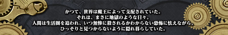 かつて、世界は魔王によって支配されていた。
それは、まさに地獄のような日々。
人間は生活圏を追われ、いつ無惨に殺されるかわからない恐怖に怯えながら、
ひっそりと見つからないように隠れ暮らしていた。