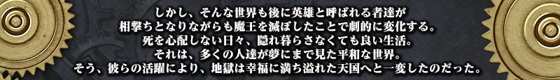 しかし、そんな世界も後に英雄と呼ばれる者達が
相撃ちとなりながらも魔王を滅ぼしたことで劇的に変化する。
死を心配しない日々、隠れ暮らさなくても良い生活。
それは、多くの人達が夢にまで見た平和な世界。
そう、彼らの活躍により、地獄は幸福に満ち溢れた天国へと一変したのだった。