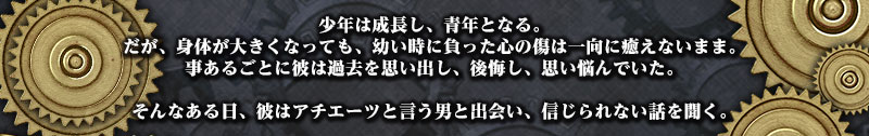 少年は成長し、青年となる。
だが、身体が大きくなっても、幼い時に負った心の傷は一向に癒えないまま。
事あるごとに彼は過去を思い出し、後悔し、思い悩んでいた。

そんなある日、彼はアチエーツと言う男と出会い、信じられない話を聞く。