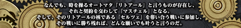 なんでも、時を操るオートマタ『リトアール』と言うものが存在し、
それと契約を交わして『マスチェル』となる。
そして、そのリトアールの核である『セルツェ』を奪い合う戦いに参加し、
その戦いに勝ち残れば、どんな願いでも叶うと言うのだ。