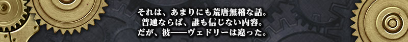 それは、あまりにも荒唐無稽な話。
普通ならば、誰も信じない内容。
だが、彼――ヴェドリーは違った。