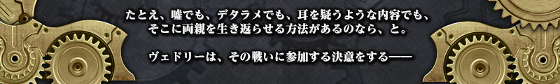 たとえ、嘘でも、デタラメでも、耳を疑うような内容でも、
そこに両親を生き返らせる方法があるのなら、と。

ヴェドリーは、その戦いに参加する決意をする――